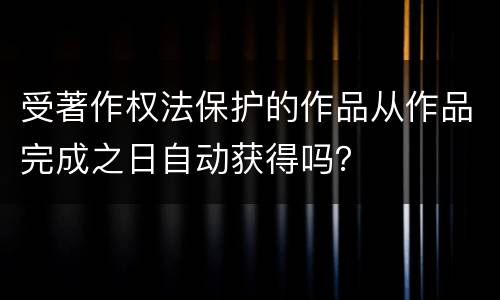 受著作权法保护的作品从作品完成之日自动获得吗？