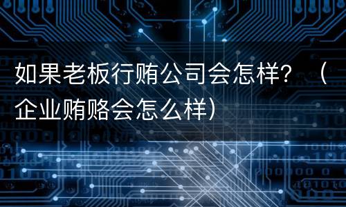 如果老板行贿公司会怎样？（企业贿赂会怎么样）
