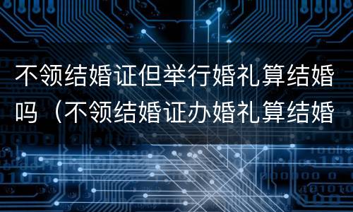 不领结婚证但举行婚礼算结婚吗（不领结婚证办婚礼算结婚吗）