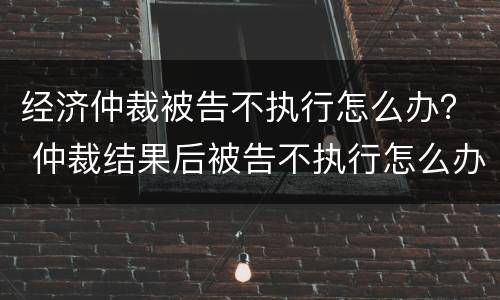 经济仲裁被告不执行怎么办？ 仲裁结果后被告不执行怎么办