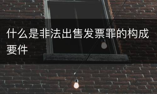 什么是非法出售发票罪的构成要件