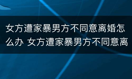 女方遭家暴男方不同意离婚怎么办 女方遭家暴男方不同意离婚怎么办手续