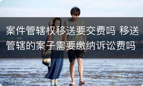 案件管辖权移送要交费吗 移送管辖的案子需要缴纳诉讼费吗