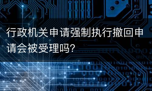 行政机关申请强制执行撤回申请会被受理吗？