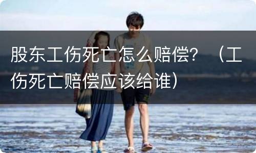 股东工伤死亡怎么赔偿？（工伤死亡赔偿应该给谁）