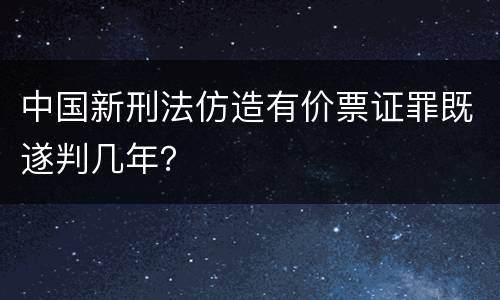 中国新刑法仿造有价票证罪既遂判几年？