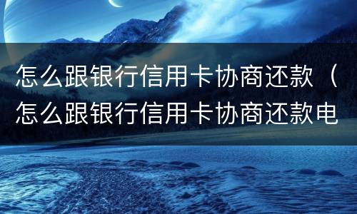 怎么跟银行信用卡协商还款（怎么跟银行信用卡协商还款电话）