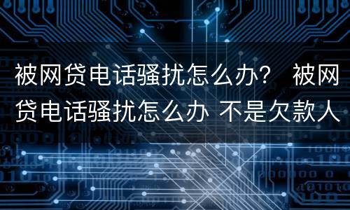 被网贷电话骚扰怎么办？ 被网贷电话骚扰怎么办 不是欠款人