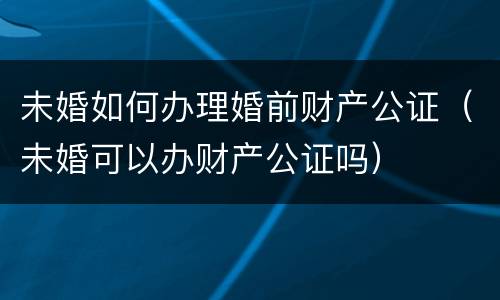 未婚如何办理婚前财产公证（未婚可以办财产公证吗）