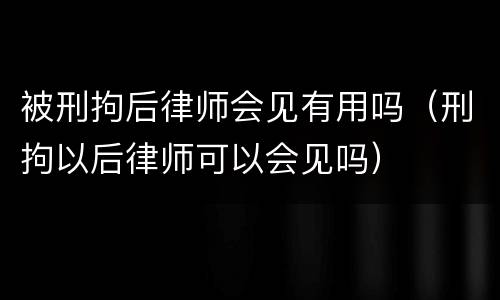 被刑拘后律师会见有用吗（刑拘以后律师可以会见吗）