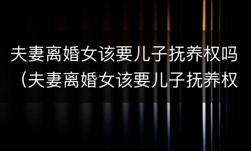 夫妻离婚女该要儿子抚养权吗（夫妻离婚女该要儿子抚养权吗怎么办）