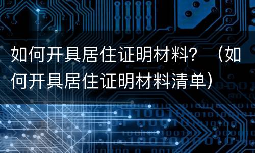 如何开具居住证明材料？（如何开具居住证明材料清单）