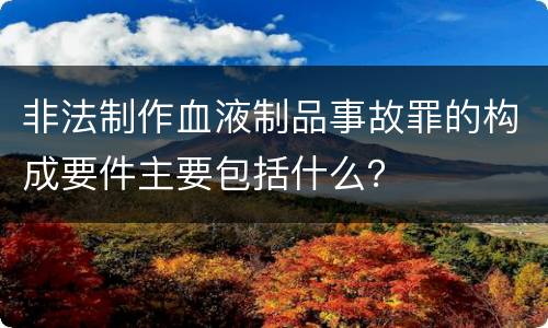 非法制作血液制品事故罪的构成要件主要包括什么？