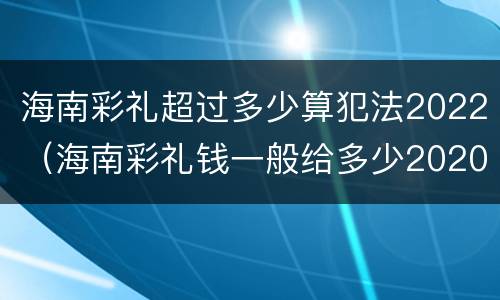 海南彩礼超过多少算犯法2022（海南彩礼钱一般给多少2020）