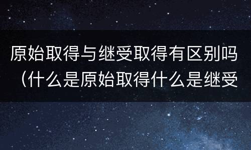 原始取得与继受取得有区别吗（什么是原始取得什么是继受取得）