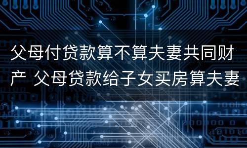 父母付贷款算不算夫妻共同财产 父母贷款给子女买房算夫妻共同财产吗