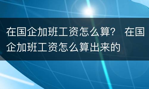 在国企加班工资怎么算？ 在国企加班工资怎么算出来的