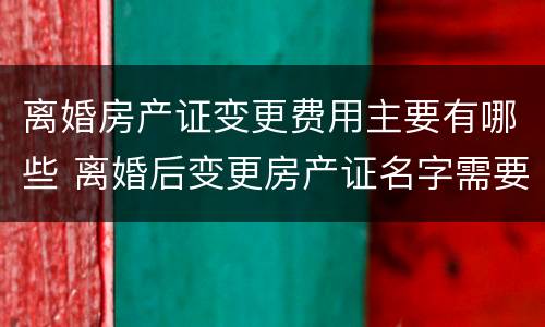 离婚房产证变更费用主要有哪些 离婚后变更房产证名字需要什么费用