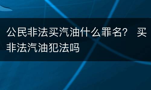 公民非法买汽油什么罪名？ 买非法汽油犯法吗
