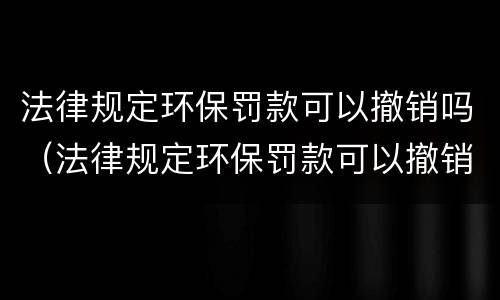 法律规定环保罚款可以撤销吗（法律规定环保罚款可以撤销吗怎么办）