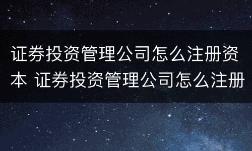 证券投资管理公司怎么注册资本 证券投资管理公司怎么注册资本的