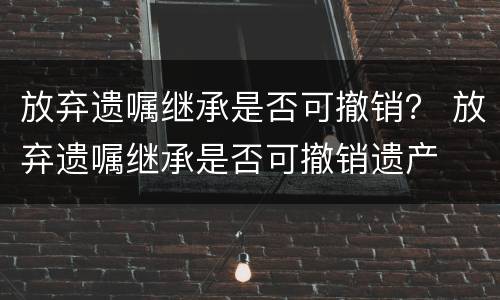 放弃遗嘱继承是否可撤销？ 放弃遗嘱继承是否可撤销遗产