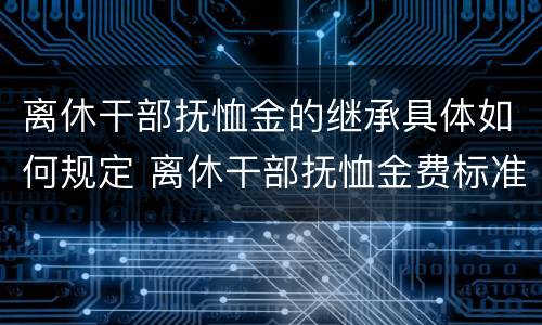 离休干部抚恤金的继承具体如何规定 离休干部抚恤金费标准2020年