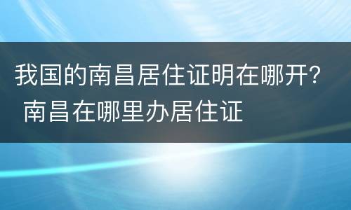 我国的南昌居住证明在哪开？ 南昌在哪里办居住证