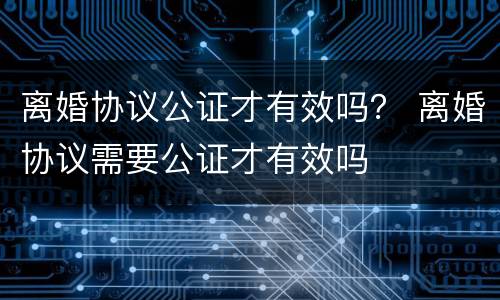 离婚协议公证才有效吗？ 离婚协议需要公证才有效吗