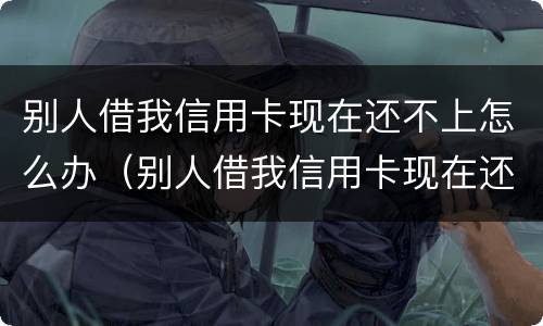 别人借我信用卡现在还不上怎么办（别人借我信用卡现在还不上怎么办呀）