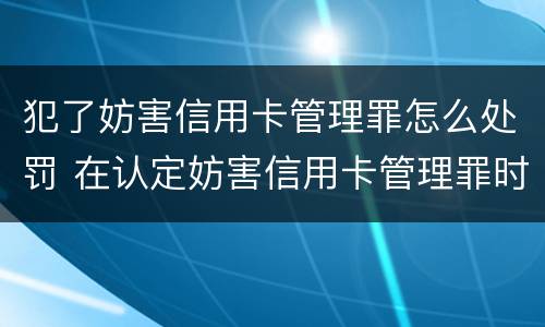 犯了妨害信用卡管理罪怎么处罚 在认定妨害信用卡管理罪时,要注意窃取
