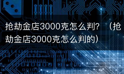 抢劫金店3000克怎么判？（抢劫金店3000克怎么判的）