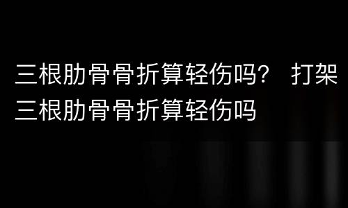 三根肋骨骨折算轻伤吗？ 打架三根肋骨骨折算轻伤吗