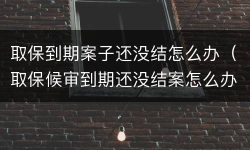 取保到期案子还没结怎么办（取保候审到期还没结案怎么办）