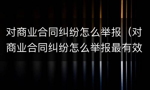 对商业合同纠纷怎么举报（对商业合同纠纷怎么举报最有效）