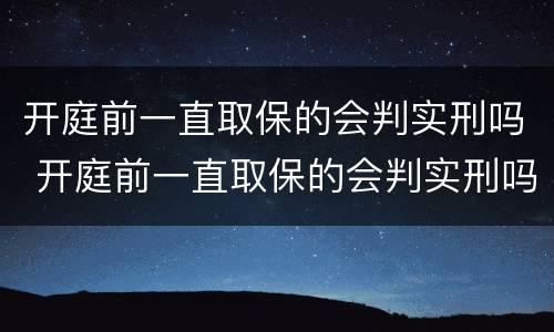 开庭前一直取保的会判实刑吗 开庭前一直取保的会判实刑吗