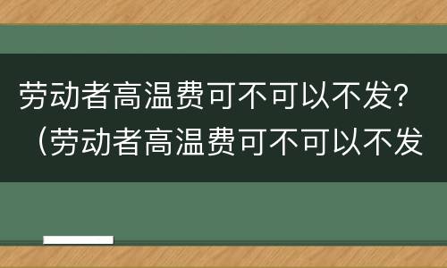 劳动者高温费可不可以不发？（劳动者高温费可不可以不发工资）