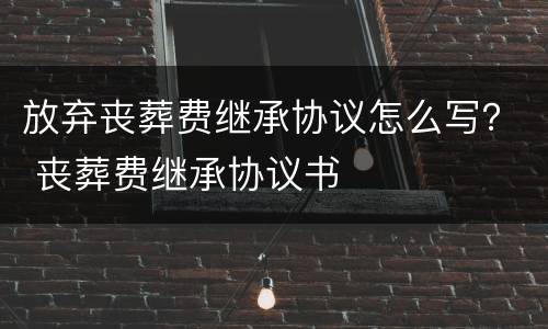 放弃丧葬费继承协议怎么写？ 丧葬费继承协议书