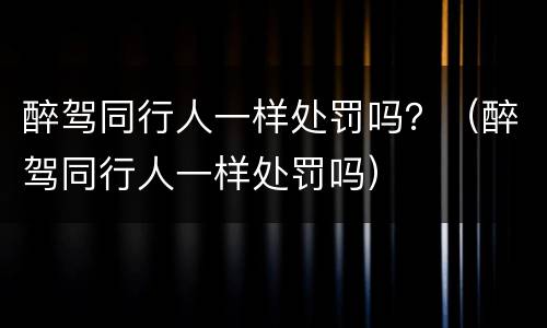醉驾同行人一样处罚吗？（醉驾同行人一样处罚吗）