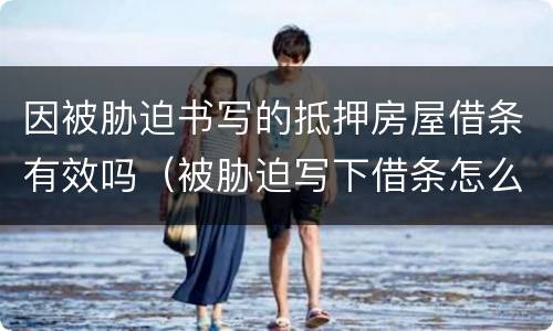 因被胁迫书写的抵押房屋借条有效吗（被胁迫写下借条怎么办）