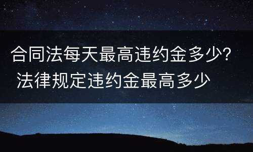 合同法每天最高违约金多少？ 法律规定违约金最高多少