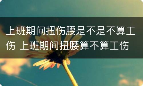 上班期间扭伤腰是不是不算工伤 上班期间扭腰算不算工伤