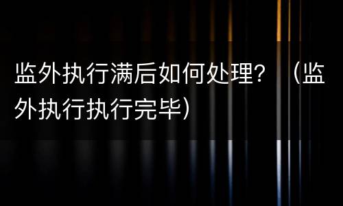 监外执行满后如何处理？（监外执行执行完毕）