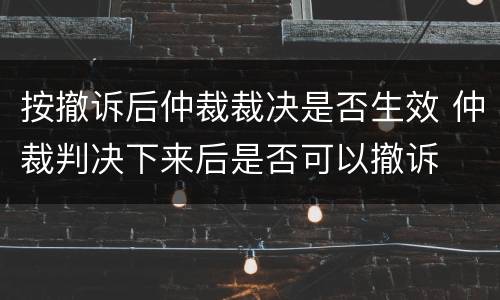 按撤诉后仲裁裁决是否生效 仲裁判决下来后是否可以撤诉