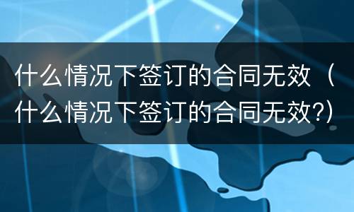 什么情况下签订的合同无效（什么情况下签订的合同无效?）