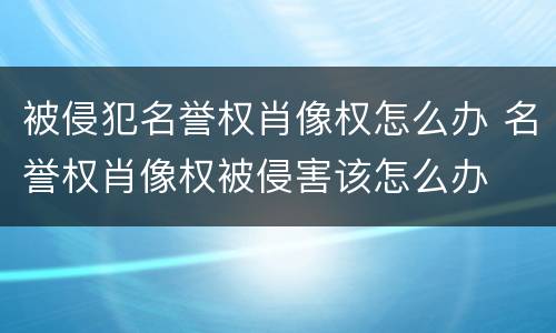 被侵犯名誉权肖像权怎么办 名誉权肖像权被侵害该怎么办