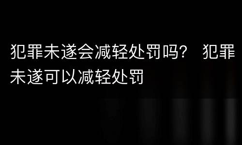 犯罪未遂会减轻处罚吗？ 犯罪未遂可以减轻处罚