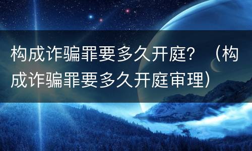 构成诈骗罪要多久开庭？（构成诈骗罪要多久开庭审理）