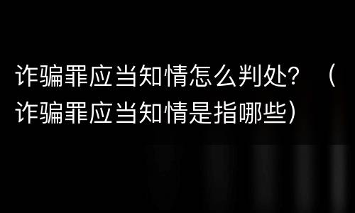 诈骗罪应当知情怎么判处？（诈骗罪应当知情是指哪些）