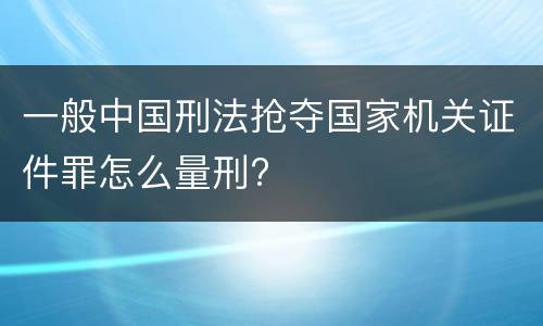 一般中国刑法抢夺国家机关证件罪怎么量刑?